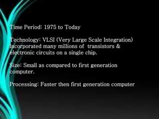 Time Period: 1975 to Today
Technology: VLSI (Very Large Scale Integration)
Incorporated many millions of transistors &
electronic circuits on a single chip.
Size: Small as compared to first generation
computer.
Processing: Faster then first generation computer
 