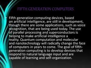 FIFTH GENERATION COMPUTERS
• Fifth generation computing devices, based
on artificial intelligence, are still in development,
though there are some applications, such as voice
recognition, that are being used today. The use
of parallel processing and superconductors is
helping to make artificial intelligence a
reality. Quantum computation and molecular
and nanotechnology will radically change the face
of computers in years to come. The goal of fifth-
generation computing is to develop devices that
respond to natural language input and are
capable of learning and self-organization.
 