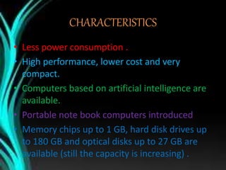 CHARACTERISTICS
• Less power consumption .
• High performance, lower cost and very
compact.
• Computers based on artificial intelligence are
available.
• Portable note book computers introduced .
• Memory chips up to 1 GB, hard disk drives up
to 180 GB and optical disks up to 27 GB are
available (still the capacity is increasing) .
 