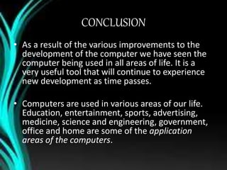 CONCLUSION
• As a result of the various improvements to the
development of the computer we have seen the
computer being used in all areas of life. It is a
very useful tool that will continue to experience
new development as time passes.
• Computers are used in various areas of our life.
Education, entertainment, sports, advertising,
medicine, science and engineering, government,
office and home are some of the application
areas of the computers.
 