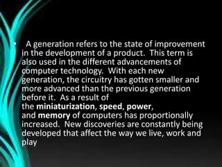 • A generation refers to the state of improvement
in the development of a product. This term is
also used in the different advancements of
computer technology. With each new
generation, the circuitry has gotten smaller and
more advanced than the previous generation
before it. As a result of
the miniaturization, speed, power,
and memory of computers has proportionally
increased. New discoveries are constantly being
developed that affect the way we live, work and
play
 