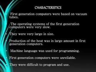 CHARACTERISTICS
• First generation computers were based on vacuum
tubes.
• The operating systems of the first generation
computers were very slow.
• They were very large in size.
• Production of the heat was in large amount in first
generation computers.
• Machine language was used for programming.
• First generation computers were unreliable.
• They were difficult to program and use.
 