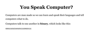 You Speak Computer?
Computers are man made so we can learn and speak their languages and tell
computers what to do.
Computers talk to one another in binary, which looks like this:
0011101010101111000111