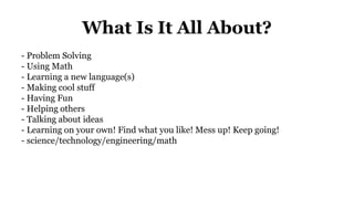 What Is It All About?
- Problem Solving
- Using Math
- Learning a new language(s)
- Making cool stuff
- Having Fun
- Helping others
- Talking about ideas
- Learning on your own! Find what you like! Mess up! Keep going!
- science/technology/engineering/math
