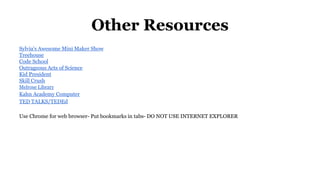 Other Resources
Sylvia's Awesome Mini Maker Show
Treehouse
Code School
Outrageous Acts of Science
Kid President
Skill Crush
Melrose Library
Kahn Academy Computer
TED TALKS/TEDEd
Use Chrome for web browser- Put bookmarks in tabs- DO NOT USE INTERNET EXPLORER