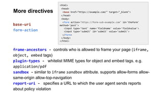 <html>
<head>
<base href="https://example.com/" target="_blank">
</head>
<body>
<form action='https://form-sub-example.com' id='theform'
method='post'>
<input type='text' name='fieldname' value='fieldvalue'>
<input type='submit' id='submit' value='submit'>
</form>
</body>
</html>
frame-ancestors - controls who is allowed to frame your page (iframe,
object, embed tags)
plugin-types - whitelist MIME types for object and embed tags. e.g.
application/pdf
sandbox - similar to iframe sandbox attribute. supports allow-forms allow-
same-origin allow-top-navigation
report-uri - specifies a URL to which the user agent sends reports
about policy violation
base-uri
form-action
More directives
 