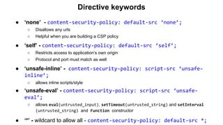 Directive keywords
● ‘none’ - content-security-policy: default-src ‘none’;
○ Disallows any urls
○ Helpful when you are building a CSP policy
● ‘self’ - content-security-policy: default-src ‘self’;
○ Restricts access to application’s own origin
○ Protocol and port must match as well
● ‘unsafe-inline’ - content-security-policy: script-src ‘unsafe-
inline’;
○ allows inline scripts/style
● ‘unsafe-eval’ - content-security-policy: script-src ‘unsafe-
eval’;
○ allows eval(untrusted_input), setTimeout(untrusted_string) and setInterval
(untrusted_string) and Function constructor
● ‘*’ - wildcard to allow all - content-security-policy: default-src *;
 