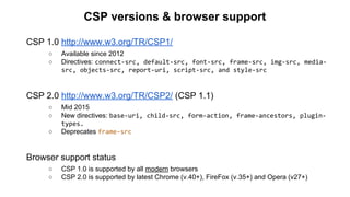 CSP versions & browser support
CSP 1.0 http://www.w3.org/TR/CSP1/
○ Available since 2012
○ Directives: connect-src, default-src, font-src, frame-src, img-src, media-
src, objects-src, report-uri, script-src, and style-src
CSP 2.0 http://www.w3.org/TR/CSP2/ (CSP 1.1)
○ Mid 2015
○ New directives: base-uri, child-src, form-action, frame-ancestors, plugin-
types.
○ Deprecates frame-src
Browser support status
○ CSP 1.0 is supported by all modern browsers
○ CSP 2.0 is supported by latest Chrome (v.40+), FireFox (v.35+) and Opera (v27+)
 