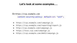 Let’s look at some examples….
On https://csp.example.com
content-security-policy: default-src ‘self’;
● https://csp.example.com/campaign.js
● https://csp.example.com/reporting/report.js
● http://csp.example.com/campaign.js
● https://test.csp.com/campaign.js
● https://csp.example.com:8443/campaign.js
 