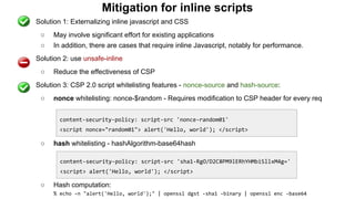 Mitigation for inline scripts
● Solution 1: Externalizing inline javascript and CSS
○ May involve significant effort for existing applications
○ In addition, there are cases that require inline Javascript, notably for performance.
● Solution 2: use unsafe-inline
○ Reduce the effectiveness of CSP
● Solution 3: CSP 2.0 script whitelisting features - nonce-source and hash-source:
○ nonce whitelisting: nonce-$random - Requires modification to CSP header for every req
○ hash whitelisting - hashAlgorithm-base64hash
○ Hash computation:
% echo -n "alert('Hello, world');" | openssl dgst -sha1 -binary | openssl enc -base64
content-security-policy: script-src 'nonce-random01'
<script nonce="random01"> alert('Hello, world'); </script>
content-security-policy: script-src 'sha1-RgO/D2C8PM9lERhYHMbiSllxM4g='
<script> alert('Hello, world'); </script>
 