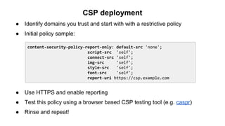CSP deployment
● Identify domains you trust and start with with a restrictive policy
● Initial policy sample:
● Use HTTPS and enable reporting
● Test this policy using a browser based CSP testing tool (e.g. caspr)
● Rinse and repeat!
content-security-policy-report-only: default-src 'none';
script-src 'self';
connect-src 'self';
img-src 'self';
style-src 'self';
font-src 'self';
report-uri https://csp.example.com
 