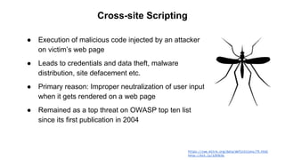 https://cwe.mitre.org/data/definitions/79.html
http://bit.ly/1ZK9COc
Cross-site Scripting
● Execution of malicious code injected by an attacker
on victim’s web page
● Leads to credentials and data theft, malware
distribution, site defacement etc.
● Primary reason: Improper neutralization of user input
when it gets rendered on a web page
● Remained as a top threat on OWASP top ten list
since its first publication in 2004
 