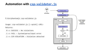 Automation with csp-validator.js
% bin/phantomjs csp-validator.js
Usage: csp-validator.js [--quiet] <URL>
Returns:
0 => SUCCESS - No violations
1 => FAIL - System/parse/input error
2 => CSP-VIOLATION - Violation detected
 