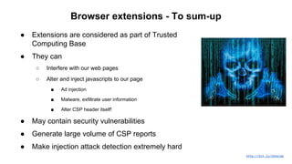 Browser extensions - To sum-up
● Extensions are considered as part of Trusted
Computing Base
● They can
○ Interfere with our web pages
○ Alter and inject javascripts to our page
■ Ad injection
■ Malware, exfiltrate user information
■ Alter CSP header itself!
● May contain security vulnerabilities
● Generate large volume of CSP reports
● Make injection attack detection extremely hard
http://bit.ly/1kbsLbp
 