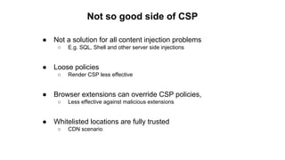 ● Not a solution for all content injection problems
○ E.g. SQL, Shell and other server side injections
● Loose policies
○ Render CSP less effective
● Browser extensions can override CSP policies,
○ Less effective against malicious extensions
● Whitelisted locations are fully trusted
○ CDN scenario
Not so good side of CSP
 