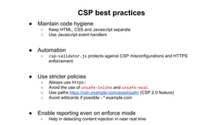 ● Maintain code hygiene
○ Keep HTML, CSS and Javascript separate
○ Use Javascript event handlers
● Automation
○ csp-validator.js protects against CSP misconfigurations and HTTPS
enforcement
● Use stricter policies
○ Always use https:
○ Avoid the use of unsafe-inline and unsafe-eval
○ Use paths https://cdn.example.com/asset/path/ (CSP 2.0 feature)
○ Avoid wildcards if possible - *.example.com
● Enable reporting even on enforce mode
○ Help in detecting content injection in near real time
CSP best practices
 