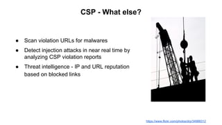 CSP - What else?
● Scan violation URLs for malwares
● Detect injection attacks in near real time by
analyzing CSP violation reports
● Threat intelligence - IP and URL reputation
based on blocked links
https://www.flickr.com/photos/drp/34988312
 