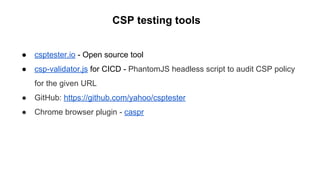 CSP testing tools
● csptester.io - Open source tool
● csp-validator.js for CICD - PhantomJS headless script to audit CSP policy
for the given URL
● GitHub: https://github.com/yahoo/csptester
● Chrome browser plugin - caspr
 
