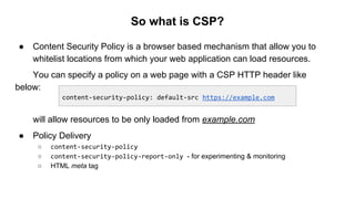 So what is CSP?
● Content Security Policy is a browser based mechanism that allow you to
whitelist locations from which your web application can load resources.
You can specify a policy on a web page with a CSP HTTP header like
below:
will allow resources to be only loaded from example.com
● Policy Delivery
○ content-security-policy
○ content-security-policy-report-only - for experimenting & monitoring
○ HTML meta tag
content-security-policy: default-src https://example.com
 