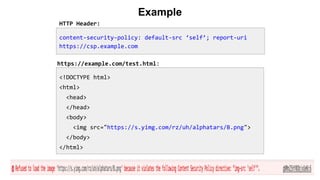 Example
<!DOCTYPE html>
<html>
<head>
</head>
<body>
<img src="https://s.yimg.com/rz/uh/alphatars/B.png">
</body>
</html>
content-security-policy: default-src ‘self’; report-uri
https://csp.example.com
HTTP Header:
https://example.com/test.html:
 