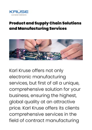 Product and Supply Chain Solutions
and Manufacturing Services
Karl Kruse offers not only
electronic manufacturing
services, but first of all a unique,
comprehensive solution for your
business, ensuring the highest,
global quality at an attractive
price. Karl Kruse offers its clients
comprehensive services in the
field of contract manufacturing
 