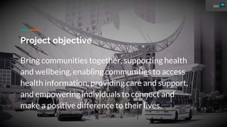 Project objective
Bring communities together, supporting health
and wellbeing, enabling communities to access
health information, providing care and support,
and empowering individuals to connect and
make a positive difference to their lives.
 