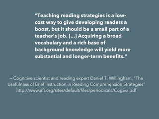 “Teaching reading strategies is a low-cost
way to give developing readers a boost, but
it should be a small part of a teacher’s job.
[...] Acquiring a broad vocabulary and a rich
base of background knowledge will yield
more substantial and longer-term benefits.”
— Cognitive scientist and reading expert Daniel T. Willingham, "The
Usefulness of Brief Instruction in Reading Comprehension Strategies"
http://www.aft.org/sites/default/files/periodicals/CogSci.pdf
 