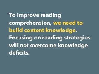 To improve reading
comprehension, we need to
build content knowledge.
Focusing on reading strategies
will not overcome knowledge
deficits. 
 