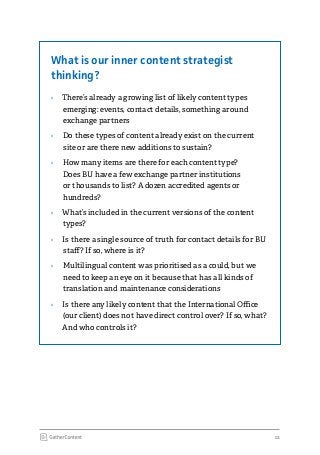 12
What is our inner content strategist
thinking?
›› There’s already a growing list of likely content types
emerging: events, contact details, something around
exchange partners
›› Do these types of content already exist on the current
site or are there new additions to sustain?
›› How many items are there for each content type?
Does BU have a few exchange partner institutions
or thousands to list? A dozen accredited agents or
hundreds?
›› What’s included in the current versions of the content
types?
›› Is there a single source of truth for contact details for BU
staff? If so, where is it?
›› Multilingual content was prioritised as a could, but we
need to keep an eye on it because that has all kinds of
translation and maintenance considerations
›› Is there any likely content that the International Office
(our client) does not have direct control over? If so, what?
And who controls it?
 