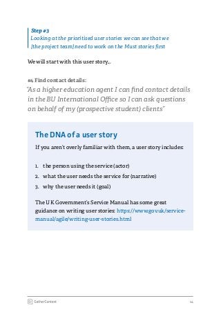14
We will start with this user story...
#4 Find contact details:
“As a higher education agent I can find contact details
in the BU International Office so I can ask questions
on behalf of my (prospective student) clients”
The DNA of a user story
If you aren’t overly familiar with them, a user story includes:
1.	 the person using the service (actor)
2.	 what the user needs the service for (narrative)
3.	 why the user needs it (goal)
The UK Government’s Service Manual has some great
guidance on writing user stories: https://www.gov.uk/service-
manual/agile/writing-user-stories.html
Step #3
Looking at the prioritised user stories we can see that we
[the project team] need to work on the Must stories first
 