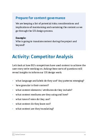 15
Prepare for content governance
We are keeping a list of potential risks, considerations and
implications of maintaining and sustaining the content as we
go through the UX design process.
Example:
Who is going to translate content during the project and
beyond?
Activity: Competitor Analysis
Let’s look at how BU’s competitors have used content to achieve the
user story we’re working on. Asking these sorts of questions will
reveal insights to inform our UX design work:
ʉʉ what language and labels do they use? Any patterns emerging?
ʉʉ how granular is their content?
ʉʉ what content elements / attributes do they include?
ʉʉ what content mediums are they using and how?
ʉʉ what tone of voice do they use?
ʉʉ what content do they leave out?
ʉʉ what content are they translating?
 