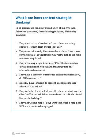 17
What is our inner content strategist
thinking?
In 60 seconds we can draw out a bunch of insights (and
follow up questions) from this single Sydney University
example:
1.	 They use the term “contact us” but others are using
“enquire” – which term should [BU] use?
2.	 They stress that only ‘Future students’ should use these
contact details - is this true for BU? How else do we need
to screen enquiries?
3.	 They are using single letters, e.g. ‘F’ for the fax number
- is this convention helpful and meaningful to an
international audience?
4.	 They have a different number for calls from overseas - Q.
do BU have one too?
5.	 Does BU have (or need) to present a separate mailing
address? If so, what?
6.	 They include (if a little hidden) office hours - what are the
client’s office hours? What about dates the office is closed
like public holidays?
7.	 They use Google maps – if we were to include a map does
BU have a preferred map type?
 
