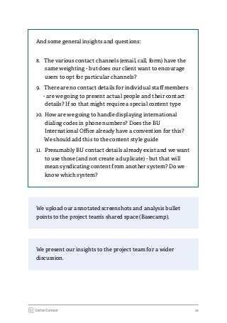18
We present our insights to the project team for a wider
discussion.
We upload our annotated screenshots and analysis bullet
points to the project team’s shared space (Basecamp).
And some general insights and questions:
8.	 The various contact channels (email, call, form) have the
same weighting - but does our client want to encourage
users to opt for particular channels?
9.	 There are no contact details for individual staff members
- are we going to present actual people and their contact
details? If so that might require a special content type
10.	How are we going to handle displaying international
dialing codes in phone numbers? Does the BU
International Office already have a convention for this?
We should add this to the content style guide
11.	 Presumably BU contact details already exist and we want
to use those (and not create a duplicate) - but that will
mean syndicating content from another system? Do we
know which system?
 