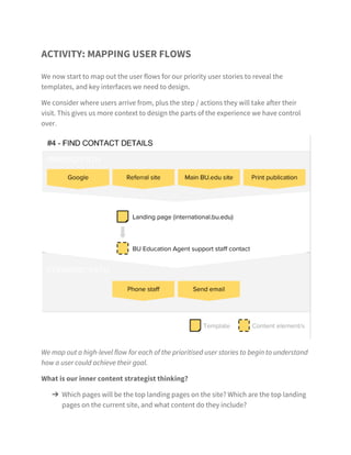 8
Content considerations
We have already asked the client some revealing questions
that should influence the design process. The design has to be
appropriate to the client and their ability to sustain that content.
›› the existing site has about 150 pages
›› there will be a team of three writers on the project to rewrite
the content for the new site: two from the Comms Team and
one hired writer to support them
›› they have the resources to typically spend one day per week
adding and maintaining content to the site - there are no plans
to increase this for the new site
›› the University has a content style guide that the International
Student site must follow
 