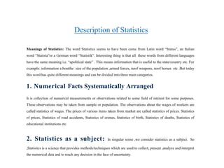 Description of Statistics
Meanings of Statistics: The word Statistics seems to have been come from Latin word “Status”, an Italian
word “Statista”or a German word “Statistik”. Interesting thing is that all these words from different languages
have the same meaning i.e. “apolitical state” . This means information that is useful to the state/country etc. For
example: information a boutthe size of the population ,armed forces, noof weapons, noof horses etc .But today
this word has quite different meanings and can be divided into three main categories.
1. Numerical Facts Systematically Arranged
It is collection of numerical measurements or observations related to some field of interest for some purposes.
These observations may be taken from sample or population. The observations about the wages of workers are
called statistics of wages. The prices of various items taken from market are called statistics of prices. Statistics
of prices, Statistics of road accidents, Statistics of crimes, Statistics of birth, Statistics of deaths, Statistics of
educational institutions etc.
2. Statistics as a subject: In singular sense ,we consider statistics as a subject. So
,Statistics is a science that provides methods/techniques which are used to collect, present ,analyze and interpret
the numerical data and to reach any decision in the face of uncertainty.
 