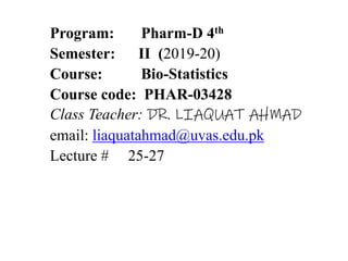 Program: Pharm-D 4th
Semester: II (2019-20)
Course: Bio-Statistics
Course code: PHAR-03428
Class Teacher: DR. LIAQUAT AHMAD
email: liaquatahmad@uvas.edu.pk
Lecture # 25-27
 