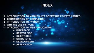 ❖ INTRODUCTION TO MADHESHIYA SOFTWARE PRIVATE LIMITED
❖ CERTIFICATION OF COMPLETION
❖ INTRODUCTION TO PYTHON
❖ WHY WE USE PYTHON?
❖ INTRODUCTION TO WEB APPLICATION
★ INTERFACE
● SERVER SIDE
● CLIENT SIDE
★ STRUCTURE
★ DEVELOPMENT
★ APPLICATION
INDEX
 