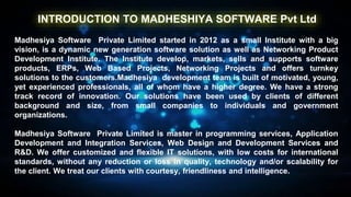 INTRODUCTION TO MADHESHIYA SOFTWARE Pvt Ltd
Madhesiya Software Private Limited started in 2012 as a small Institute with a big
vision, is a dynamic new generation software solution as well as Networking Product
Development Institute. The Institute develop, markets, sells and supports software
products, ERPs, Web Based Projects, Networking Projects and offers turnkey
solutions to the customers.Madhesiya development team is built of motivated, young,
yet experienced professionals, all of whom have a higher degree. We have a strong
track record of innovation. Our solutions have been used by clients of different
background and size, from small companies to individuals and government
organizations.
Madhesiya Software Private Limited is master in programming services, Application
Development and Integration Services, Web Design and Development Services and
R&D. We offer customized and flexible IT solutions, with low costs for international
standards, without any reduction or loss in quality, technology and/or scalability for
the client. We treat our clients with courtesy, friendliness and intelligence.
 