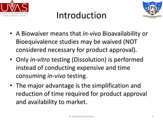 Introduction
• A Biowaiver means that in-vivo Bioavailability or
Bioequivalence studies may be waived (NOT
considered necessary for product approval).
• Only in-vitro testing (Dissolution) is performed
instead of conducting expensive and time
consuming in-vivo testing.
• The major advantage is the simplification and
reduction of time required for product approval
and availability to market.
Dr. Muhammad Usman 3
 