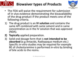 Biowaiver types of Products
• The FDA will waive the requirement for submission
of in vivo evidence demonstrating the bioavailability
of the drug product if the product meets one of the
following criteria.
1) The drug product is an IV solution and contains the
same API combined with same solvent and in same
concentration as in the IV solution that was approved
(NDA).
2) Topically applied preparation.
3) Solid oral dosage form that is not intended to be
absorbed (e.g Antacids, Radiopaque medium etc.)
Specific in-vitro studies may be required for example
BE of cholestyramine is performed in-vitro by binding
of bile acids to the resins.
Dr. Muhammad Usman 4
 