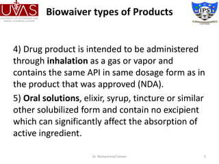 Biowaiver types of Products
4) Drug product is intended to be administered
through inhalation as a gas or vapor and
contains the same API in same dosage form as in
the product that was approved (NDA).
5) Oral solutions, elixir, syrup, tincture or similar
other solubilized form and contain no excipient
which can significantly affect the absorption of
active ingredient.
Dr. Muhammad Usman 5
 