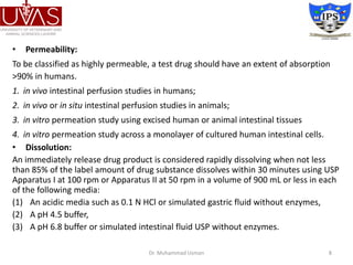 • Permeability:
To be classified as highly permeable, a test drug should have an extent of absorption
>90% in humans.
1. in vivo intestinal perfusion studies in humans;
2. in vivo or in situ intestinal perfusion studies in animals;
3. in vitro permeation study using excised human or animal intestinal tissues
4. in vitro permeation study across a monolayer of cultured human intestinal cells.
• Dissolution:
An immediately release drug product is considered rapidly dissolving when not less
than 85% of the label amount of drug substance dissolves within 30 minutes using USP
Apparatus I at 100 rpm or Apparatus II at 50 rpm in a volume of 900 mL or less in each
of the following media:
(1) An acidic media such as 0.1 N HCl or simulated gastric fluid without enzymes,
(2) A pH 4.5 buffer,
(3) A pH 6.8 buffer or simulated intestinal fluid USP without enzymes.
Dr. Muhammad Usman 8
 