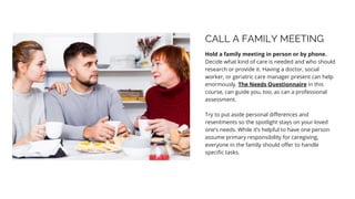 CALL A FAMILY MEETING
Hold a family meeting in person or by phone.
Decide what kind of care is needed and who should
research or provide it. Having a doctor, social
worker, or geriatric care manager present can help
enormously. The Needs Questionnaire in this
course, can guide you, too, as can a professional
assessment.
Try to put aside personal differences and
resentments so the spotlight stays on your loved
one’s needs. While it’s helpful to have one person
assume primary responsibility for caregiving,
everyone in the family should offer to handle
specific tasks.
 