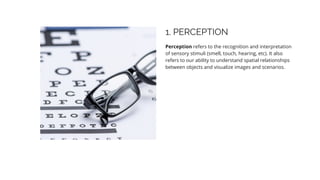 1. PERCEPTION
Perception refers to the recognition and interpretation
of sensory stimuli (smell, touch, hearing, etc). It also
refers to our ability to understand spatial relationships
between objects and visualize images and scenarios.
 