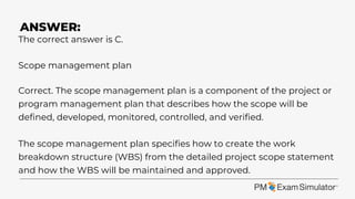 The correct answer is C.
Scope management plan
Correct. The scope management plan is a component of the project or
program management plan that describes how the scope will be
defined, developed, monitored, controlled, and verified.
The scope management plan specifies how to create the work
breakdown structure (WBS) from the detailed project scope statement
and how the WBS will be maintained and approved.
ANSWER:
 