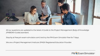 All our questions are updated to the latest A Guide to the Project Management Body of Knowledge
(PMBOK® Guide) standard.
Stop by at free.pm-exam-simulator.com/ and try the PM Exam Simulator free for 7 days.
We are a Project Management Institute (PMI)® Registered Education Provider.
 