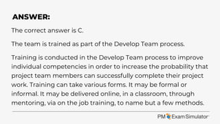 The correct answer is C.
The team is trained as part of the Develop Team process.
Training is conducted in the Develop Team process to improve
individual competencies in order to increase the probability that
project team members can successfully complete their project
work. Training can take various forms. It may be formal or
informal. It may be delivered online, in a classroom, through
mentoring, via on the job training, to name but a few methods.
ANSWER:
 