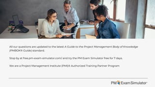 All our questions are updated to the latest A Guide to the Project Management Body of Knowledge
(PMBOK® Guide) standard.
Stop by at free.pm-exam-simulator.com/ and try the PM Exam Simulator free for 7 days.
We are a Project Management Institute (PMI)® Authorized Training Partner Program
 