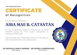CERTIFICATE
o f R e c o g n i t i o n
Ulat Integrated School
This certificate is presented to
for her Outstanding Academic Performance as WITH
HONORS during the First Quarter Recognition of
Achievers SY 2023-2024.
Given this 10th day of November, year of our Lord 2023, at
Ulat Integrated School, Ulat, Silang, Cavite.
MS. RACHELLE ANN D. SARSABA
Class Adviser
MR. EDSON V. EDROSOLANO
School Head
AIRA MAE R. CATANTAN
 