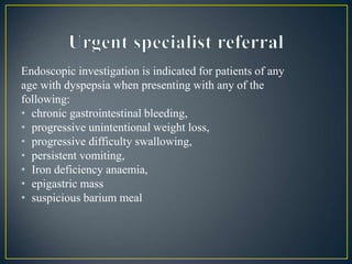 Endoscopic investigation is indicated for patients of any
age with dyspepsia when presenting with any of the
following:
• chronic gastrointestinal bleeding,
• progressive unintentional weight loss,
• progressive difficulty swallowing,
• persistent vomiting,
• Iron deficiency anaemia,
• epigastric mass
• suspicious barium meal
 